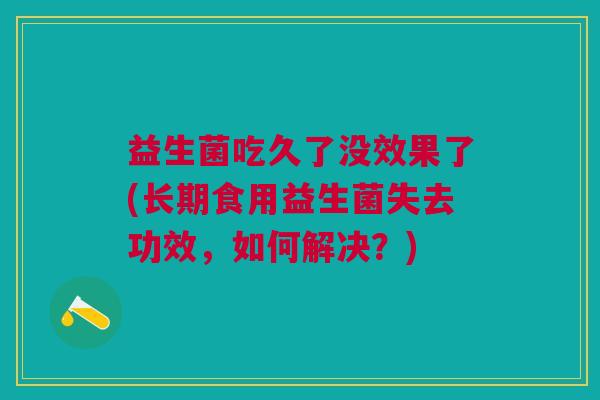 益生菌吃久了没效果了(长期食用益生菌失去功效,如何解决?)