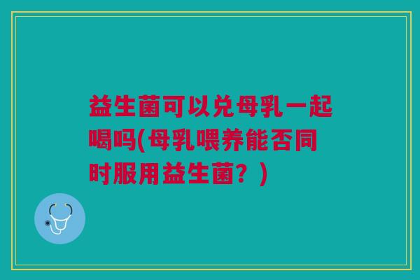 益生菌可以兑母乳一起喝吗(母乳喂养能否同时服用益生菌?) 益生菌可以兑母乳一起喝吗(母乳喂养能否同时服用益生菌?)