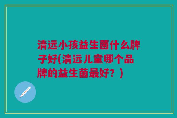 清远小孩益生菌什么牌子好(清远儿童哪个品牌的益生菌最好？)