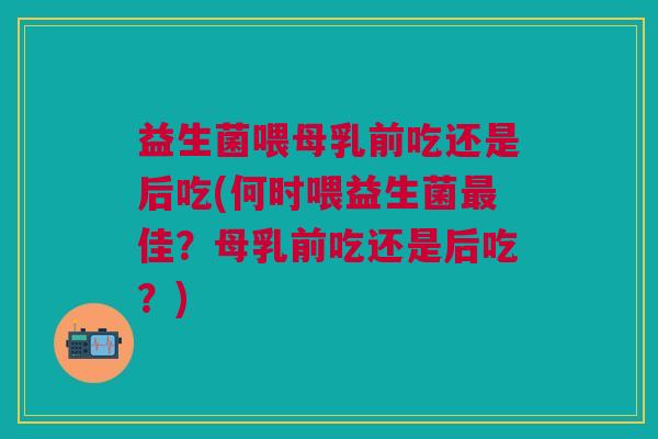 益生菌喂母乳前吃还是后吃(何时喂益生菌最佳?母乳前吃还是后吃?)