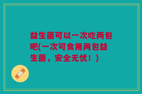 益生菌可以一次吃两包吧(一次可食用两包益生菌,安全无忧!)