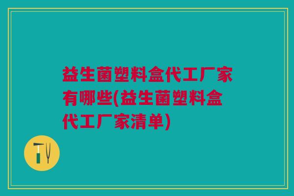 益生菌塑料盒代工厂家有哪些(益生菌塑料盒代工厂家清单)
