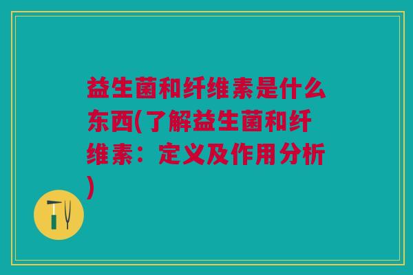 益生菌和纤维素是什么东西(了解益生菌和纤维素:定义及作用分析)