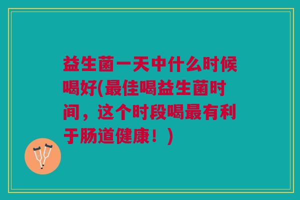 益生菌一天中什么时候喝好(最佳喝益生菌时间,这个时段喝最有利于肠道健康!)