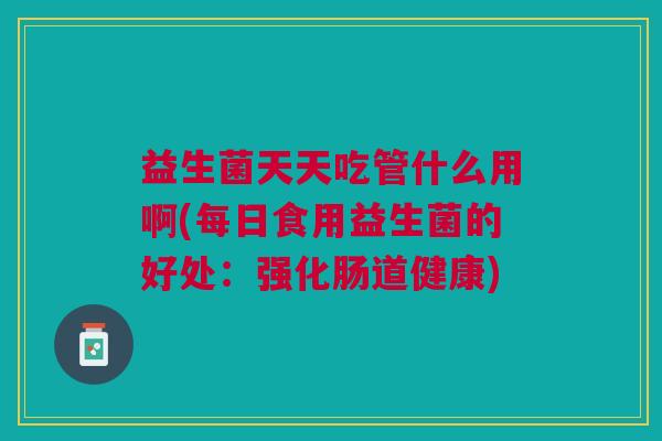 益生菌天天吃管什么用啊(每日食用益生菌的好处:强化肠道健康) 益生菌天天吃管什么用啊(每日食用益生菌的好处:强化肠道健康)