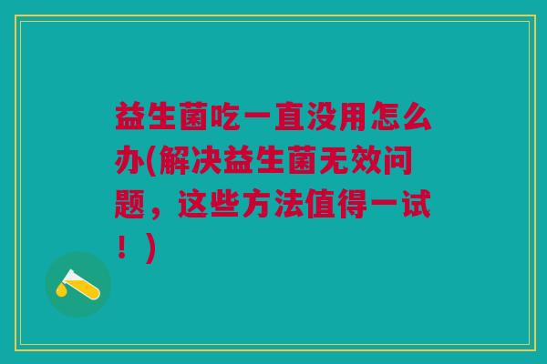 益生菌吃一直没用怎么办(解决益生菌无效问题,这些方法值得一试!)