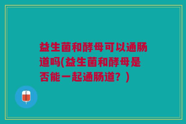益生菌和酵母可以通肠道吗(益生菌和酵母是否能一起通肠道?)