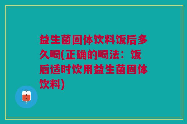 益生菌固体饮料饭后多久喝(正确的喝法:饭后适时饮用益生菌固体饮料)