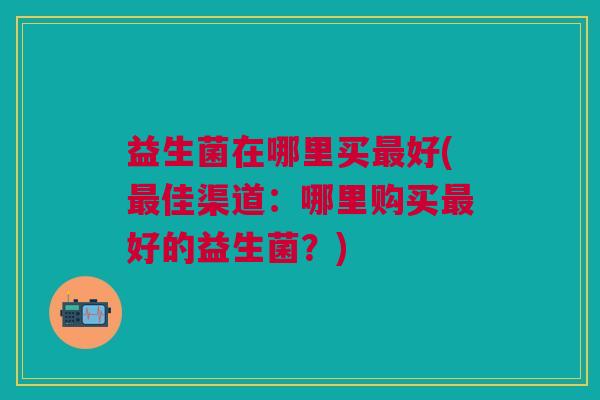 益生菌在哪里买好(佳渠道:哪里购买好的益生菌?) 益生菌在哪里买好(佳渠道:哪里购买好的益生菌?)