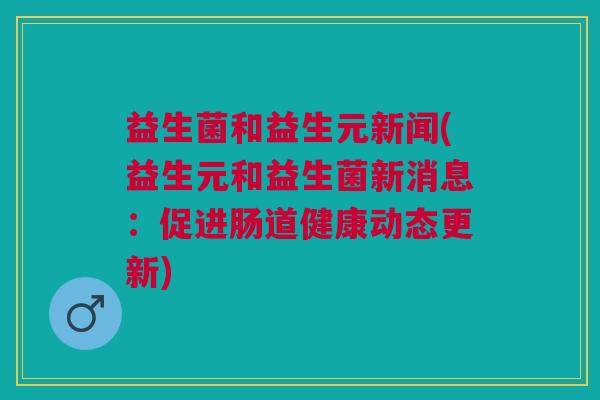 益生菌和益生元新闻(益生元和益生菌新消息:促进肠道健康动态更新)