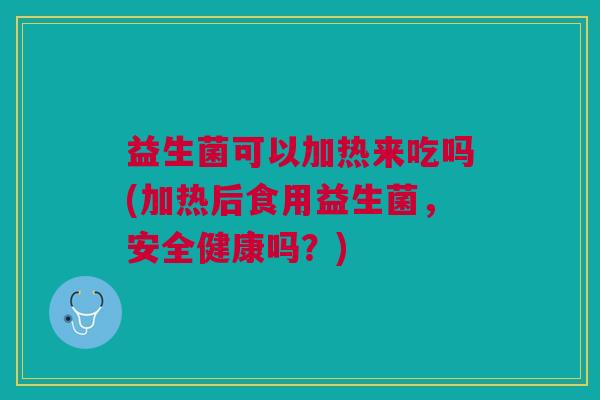 益生菌可以加热来吃吗(加热后食用益生菌,安全健康吗?)