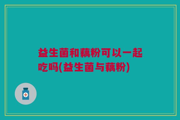 益生菌和藕粉可以一起吃吗(益生菌与藕粉)
