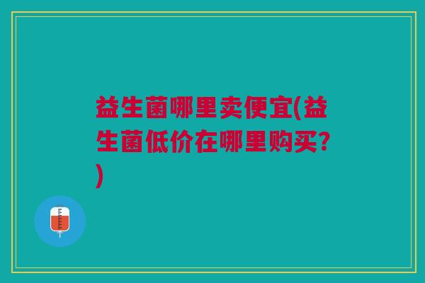 益生菌哪里卖便宜(益生菌低价在哪里购买?) 益生菌哪里卖便宜(益生菌低价在哪里购买?)