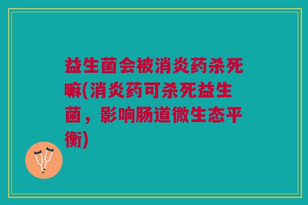 益生菌会被消炎药杀死嘛(消炎药可杀死益生菌,影响肠道微生态平衡)
