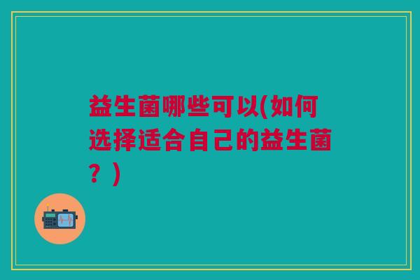 益生菌哪些可以(如何选择适合自己的益生菌?)
