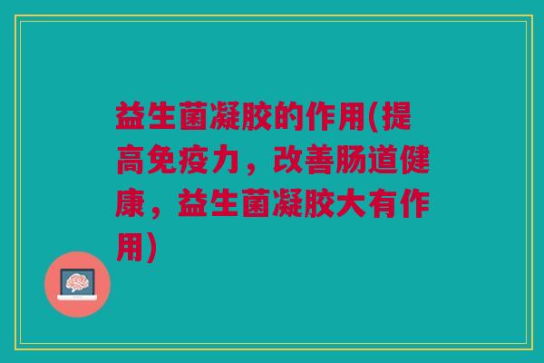 益生菌凝胶的作用(提高免疫力,改善肠道健康,益生菌凝胶大有作用)