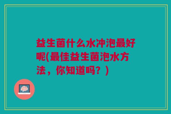 益生菌什么水冲泡最好呢(最佳益生菌泡水方法,你知道吗?)