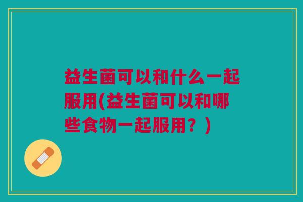 益生菌可以和什么一起服用(益生菌可以和哪些食物一起服用?)