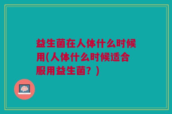 益生菌在人体什么时候用(人体什么时候适合服用益生菌?) 益生菌在人体什么时候用(人体什么时候适合服用益生菌?)