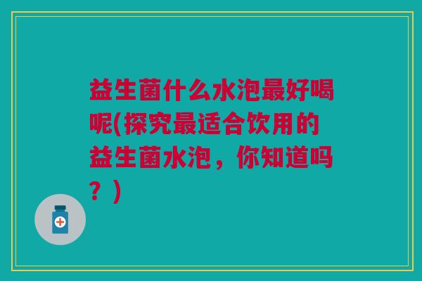 益生菌什么水泡最好喝呢(探究最适合饮用的益生菌水泡,你知道吗?)