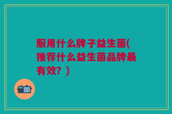 服用什么牌子益生菌(推荐什么益生菌品牌有效？)