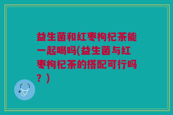 益生菌和红枣枸杞茶能一起喝吗(益生菌与红枣枸杞茶的搭配可行吗?) 益生菌和红枣枸杞茶能一起喝吗(益生菌与红枣枸杞茶的搭配可行吗?)