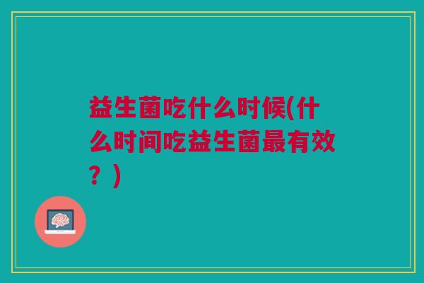 益生菌吃什么时候(什么时间吃益生菌有效?) 益生菌吃什么时候(什么时间吃益生菌有效?)