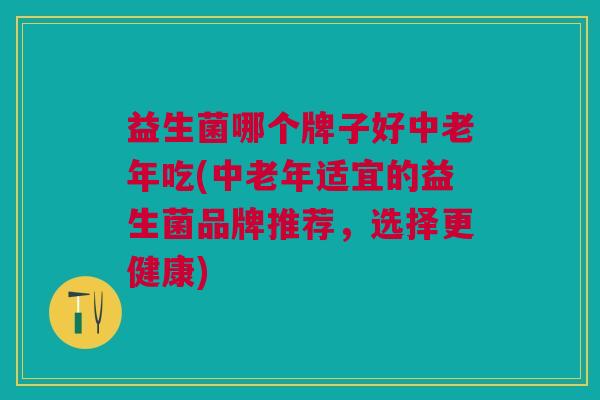益生菌哪个牌子好中老年吃(中老年适宜的益生菌品牌推荐,选择更健康)