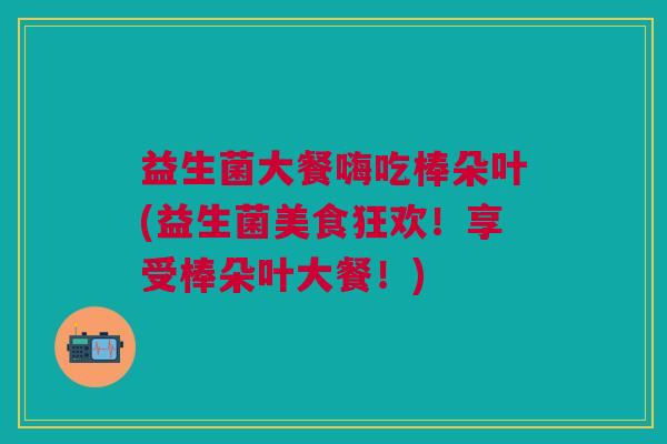 益生菌大餐嗨吃棒朵叶(益生菌美食狂欢!享受棒朵叶大餐!)