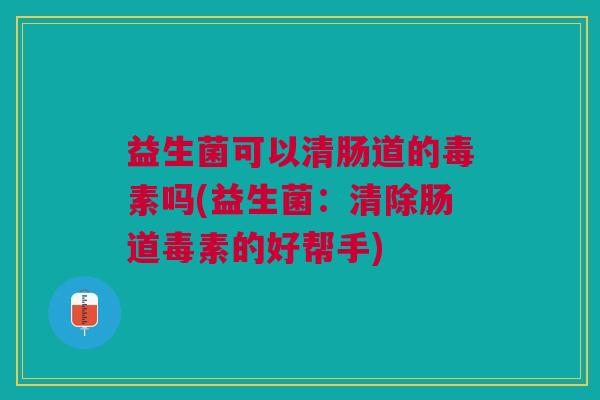 益生菌可以清肠道的毒素吗(益生菌:清除肠道毒素的好帮手)