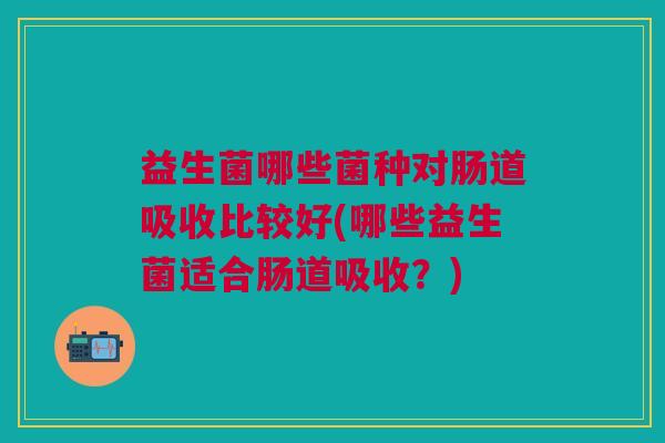 益生菌哪些菌种对肠道吸收比较好(哪些益生菌适合肠道吸收?)