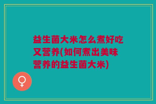益生菌大米怎么煮好吃又营养(如何煮出美味营养的益生菌大米)