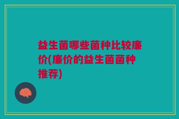益生菌哪些菌种比较廉价(廉价的益生菌菌种推荐)