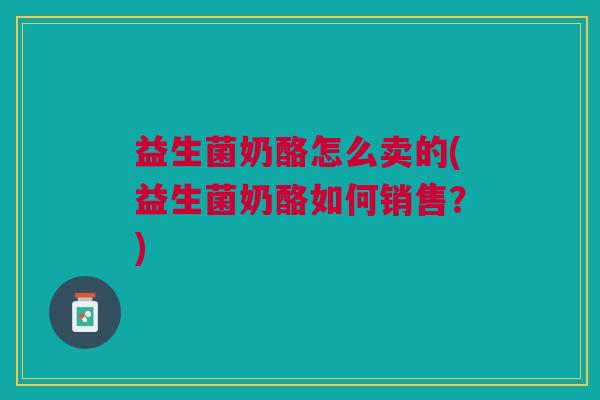 益生菌奶酪怎么卖的(益生菌奶酪如何销售?)