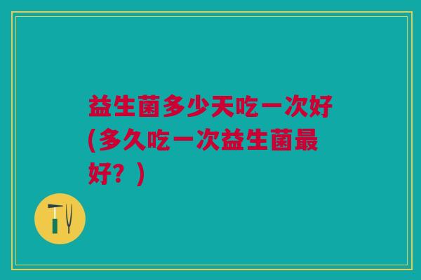 益生菌多少天吃一次好(多久吃一次益生菌最好?)