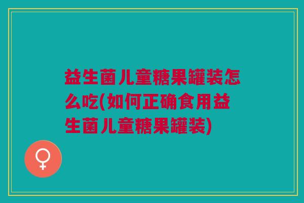 益生菌儿童糖果罐装怎么吃(如何正确食用益生菌儿童糖果罐装)