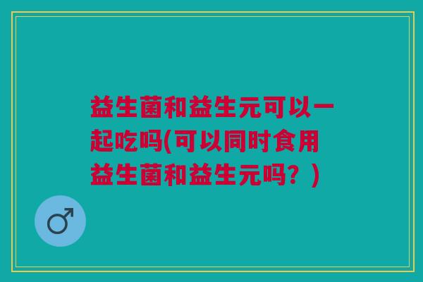 益生菌和益生元可以一起吃吗(可以同时食用益生菌和益生元吗?) 益生菌和益生元可以一起吃吗(可以同时食用益生菌和益生元吗?)