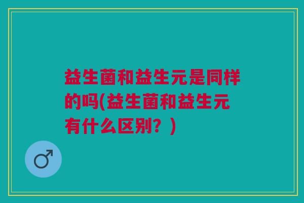 益生菌和益生元是同样的吗(益生菌和益生元有什么区别?)