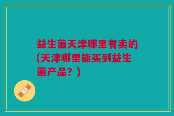 益生菌天津哪里有卖的(天津哪里能买到益生菌产品?) 益生菌天津哪里有卖的(天津哪里能买到益生菌产品?)