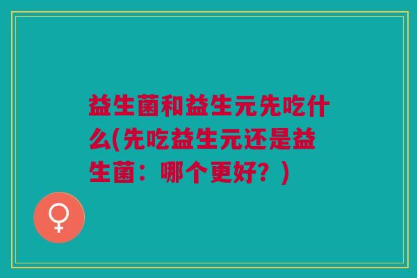 益生菌和益生元先吃什么(先吃益生元还是益生菌:哪个更好?)