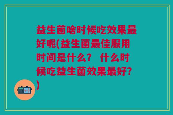 益生菌啥时候吃效果最好呢(益生菌最佳服用时间是什么? 什么时候吃益生菌效果最好?)