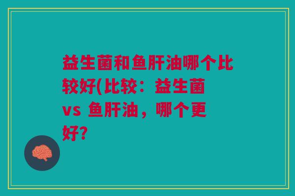 益生菌和鱼肝油哪个比较好(比较:益生菌 vs 鱼肝油,哪个更好?