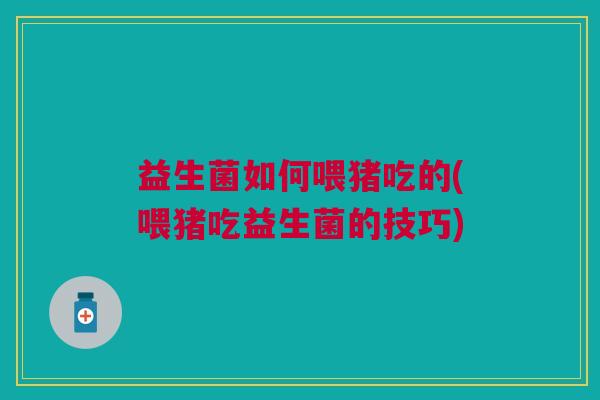 益生菌如何喂猪吃的(喂猪吃益生菌的技巧)