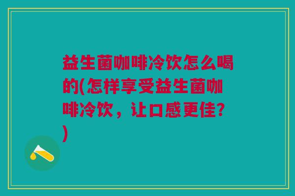 益生菌咖啡冷饮怎么喝的(怎样享受益生菌咖啡冷饮,让口感更佳?)