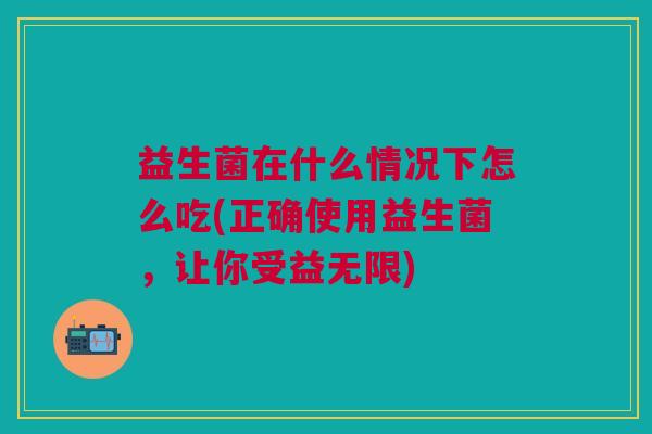 益生菌在什么情况下怎么吃(正确使用益生菌,让你受益无限)