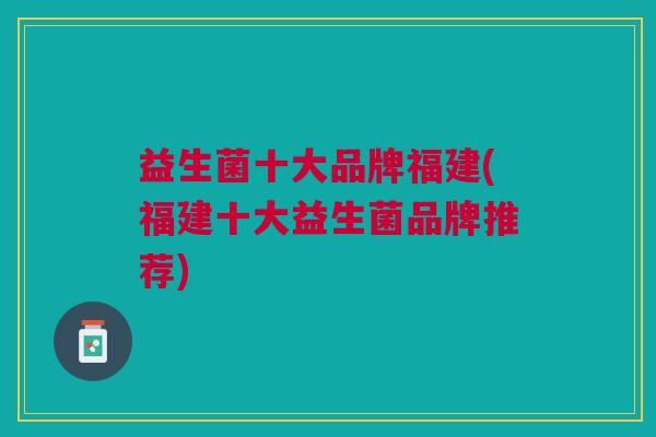 益生菌十大品牌福建(福建十大益生菌品牌推荐) 益生菌十大品牌福建(福建十大益生菌品牌推荐)