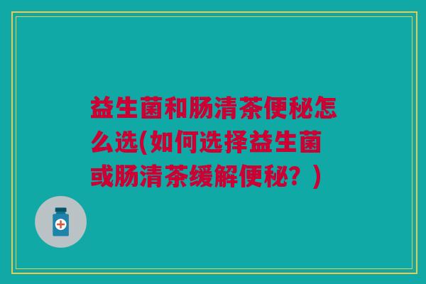 益生菌和肠清茶便秘怎么选(如何选择益生菌或肠清茶缓解便秘?)