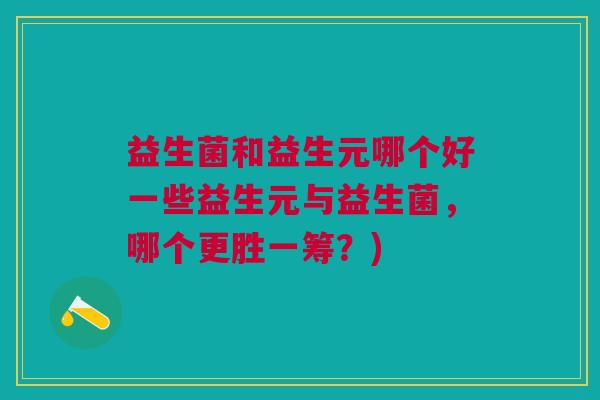 益生菌和益生元哪个好一些益生元与益生菌,哪个更胜一筹?)