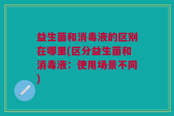 益生菌和消毒液的区别在哪里(区分益生菌和消毒液:使用场景不同)