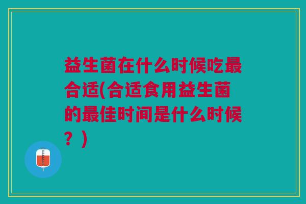 益生菌在什么时候吃合适(合适食用益生菌的佳时间是什么时候?) 益生菌在什么时候吃合适(合适食用益生菌的佳时间是什么时候?)